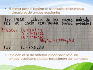 • El primer paso a realizar es el calculo de las masas
moleculares de ambos reactantes

• Esto con el fin de obtener la cantidad total de
ambos reactivos para que reaccionen por completo

 