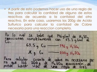 • A partir de esto podemos hacer uso de una regla de
tres para calcular la cantidad de alguno de estos
reactivos de acuerdo a la cantidad del otro
reactivo. En este caso, usaremos los 200g de Acido
Sulfurico para calcular la cantidad de Cobre
necesaria para una reaccion completa.

 