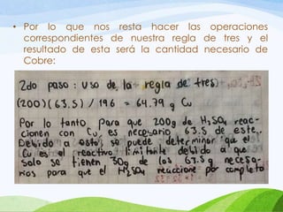 • Por lo que nos resta hacer las operaciones
correspondientes de nuestra regla de tres y el
resultado de esta será la cantidad necesario de
Cobre:

 