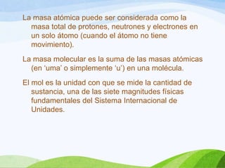 La masa atómica puede ser considerada como la
masa total de protones, neutrones y electrones en
un solo átomo (cuando el átomo no tiene
movimiento).
La masa molecular es la suma de las masas atómicas
(en ‘uma’ o simplemente ‘u’) en una molécula.
El mol es la unidad con que se mide la cantidad de
sustancia, una de las siete magnitudes físicas
fundamentales del Sistema Internacional de
Unidades.

 