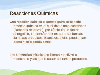 Reacciones Quimicas
Una reacción química o cambio químico es todo
proceso químico en el cual dos o más sustancias
(llamadas reactivos), por efecto de un factor
energético, se transforman en otras sustancias
llamadas productos. Esas sustancias pueden ser
elementos o compuestos.

Las sustancias iniciales se llaman reactivos o
reactantes y las que resultan se llaman productos.

 