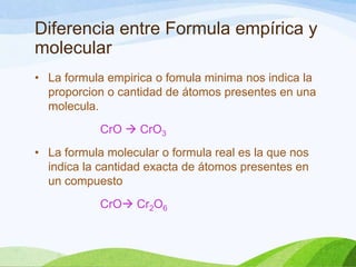 Diferencia entre Formula empírica y
molecular
• La formula empirica o fomula minima nos indica la
proporcion o cantidad de átomos presentes en una
molecula.
CrO  CrO3
• La formula molecular o formula real es la que nos
indica la cantidad exacta de átomos presentes en
un compuesto
CrO Cr2O6

 