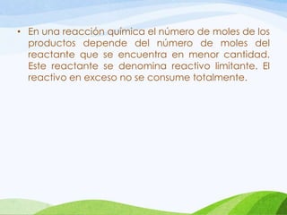 • En una reacción química el número de moles de los
productos depende del número de moles del
reactante que se encuentra en menor cantidad.
Este reactante se denomina reactivo limitante. El
reactivo en exceso no se consume totalmente.

 