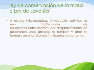 ley de conservación de la masa
o Ley de Lavoisier
• A escala microscópica, la reacción química es
una
modificación
de
los enlaces entre átomos, por desplazamientos de
electrones: unos enlaces se rompen y otros se
forman, pero los átomos implicados se conservan.

 