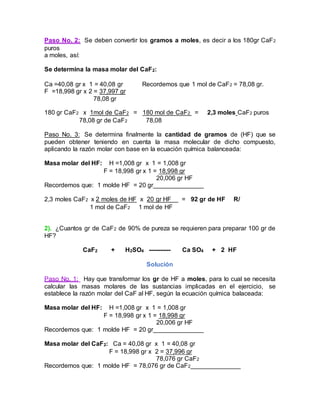 Paso No. 2: Se deben convertir los gramos a moles, es decir a los 180gr CaF2
puros
a moles, así:
Se determina la masa molar del CaF2:
Ca =40,08 gr x 1 = 40,08 gr Recordemos que 1 mol de CaF2 = 78,08 gr.
F =18,998 gr x 2 = 37,997 gr
78,08 gr
180 gr CaF2 x 1mol de CaF2 = 180 mol de CaF2 = 2,3 moles CaF2 puros
78,08 gr de CaF2 78,08
Paso No. 3: Se determina finalmente la cantidad de gramos de (HF) que se
pueden obtener teniendo en cuenta la masa molecular de dicho compuesto,
aplicando la razón molar con base en la ecuación química balanceada:
Masa molar del HF: H =1,008 gr x 1 = 1,008 gr
F = 18,998 gr x 1 = 18,998 gr
20,006 gr HF
Recordemos que: 1 molde HF = 20 gr
2,3 moles CaF2 x 2 moles de HF x 20 gr HF = 92 gr de HF R/
1 mol de CaF2 1 mol de HF
2). ¿Cuantos gr de CaF2 de 90% de pureza se requieren para preparar 100 gr de
HF?
CaF2 + H2SO4 ----------- Ca SO4 + 2 HF
Solución
Paso No. 1: Hay que transformar los gr de HF a moles, para lo cual se necesita
calcular las masas molares de las sustancias implicadas en el ejercicio, se
establece la razón molar del CaF al HF, según la ecuación química balaceada:
Masa molar del HF: H =1,008 gr x 1 = 1,008 gr
F = 18,998 gr x 1 = 18,998 gr
20,006 gr HF
Recordemos que: 1 molde HF = 20 gr
Masa molar del CaF2: Ca = 40,08 gr x 1 = 40,08 gr
F = 18,998 gr x 2 = 37,996 gr
78,076 gr CaF2
Recordemos que: 1 molde HF = 78,076 gr de CaF2
 