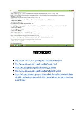 WEBGRAFÍA:
● http://www.eis.uva.es/~qgintro/genera.php?tema=4&ejer=4
● http://www.eis.uva.es/~qgintro/esteq/esteq.html
● https://es.wikipedia.org/wiki/Reactivo_limitante
● http://www.eis.uva.es/~qgintro/esteq/tutorial-04.html
● https://es.khanacademy.org/science/chemistry/chemical-reactions-
stoichiome/limiting-reagent-stoichiometry/a/limiting-reagents-and-p
ercent-yield
10
 