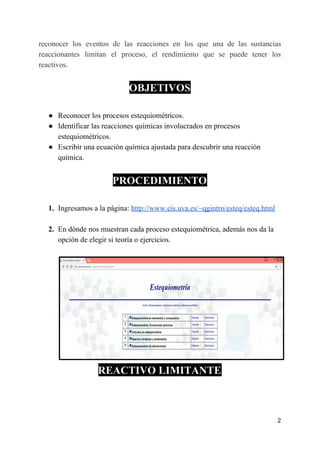 reconocer los eventos de las reacciones en los que una de las sustancias
reaccionantes limitan el proceso, el rendimiento que se puede tener los
reactivos.
OBJETIVOS
● Reconocer los procesos estequiométricos.
● Identificar las reacciones químicas involucrados en procesos
estequiométricos.
● Escribir una ecuación química ajustada para descubrir una reacción
química.
PROCEDIMIENTO
1. Ingresamos a la página: ​http://www.eis.uva.es/~qgintro/esteq/esteq.html
2. En dónde nos muestran cada proceso estequiométrica, además nos da la
opción de elegir si teoría o ejercicios.
REACTIVO LIMITANTE
2
 