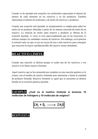 Cuando se ha ajustado una ecuación, los coeficientes representan el número de
átomos de cada elemento en los reactivos y en los productos. También
representan el número de moléculas y de moles de reactivos y productos.
Cuando una ecuación está ajustada, la estequiometría se emplea para saber las
moles de un producto obtenidas a partir de un número conocido de moles de un
reactivo. La relación de moles entre reactivo y producto se obtiene de la
ecuación ajustada. A veces se cree equivocadamente que en las reacciones se
utilizan siempre las cantidades exactas de reactivos. Sin embargo, en la práctica
lo normal suele ser que se use un exceso de uno o más reactivos, para conseguir
que reaccione la mayor cantidad posible del reactivo menos abundante.
REACTIVO LÍMITE:
Cuando una reacción se detiene porque se acaba uno de los reactivos, a ese
reactivo se le llama reactivo limitante.
Aquel reactivo que se ha consumido por completo en una reacción química se le
conoce con el nombre de reactivo limitante pues determina o limita la cantidad
de producto formado. Reactivo limitante es aquel que se encuentra en defecto
basado en la ecuación química ajustada.
EJEMPLO: ​¿Cuál es el reactivo limitante si tenemos 10
moléculas de hidrógeno y 10 moléculas de oxígeno?
RESPUESTA:
3
 