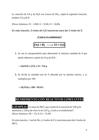 La reacción de 6,8 g de H​2​S con exceso de SO​2​, según la siguiente reacción,
produce 8,2 g de S.
(Pesos Atómicos: H = 1,008, S = 32,06, O = 16,00).
En esta reacción, 2 moles de H​2​S reaccionan para dar 3 moles de S.
¿Cual es el rendimiento?
1. Se usa la estequiometría para determinar la máxima cantidad de S que
puede obtenerse a partir de 6,8 g de H​2​S :
→ (6,8/34) x (3/2) x 32 = 9,6 g
2. Se divide la cantidad real de S obtenida por la máxima teórica, y se
multiplica por 100:
→ ​(8,2/9,6) x 100 = 85,4%
RENDIMIENTO CON REACTIVOS LIMITANTES
EJEMPLO: ​ ​La masa de SbCl​3​ que resulta de la reacción de 3,00 g de
antimonio y 2,00 g de cloro es de 3,65 g. ¿Cuál es el rendimiento?
(Pesos Atómicos: Sb = 121,8, Cl = 35,45)
En esta reacción, 1 mol de Sb​4​ y 6 moles de Cl​2​ reaccionan para dar 4 moles de
SbCl​3​.
6
 