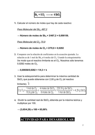 1. Calcular el número de moles que hay de cada reactivo:
Peso Molecular del Sb​4​: 487,2
→ ​Número de moles de Sb​4​ = 3/487,2 = 0,006156.
Peso Molecular del Cl​2​: 70,9
→ ​Número de moles de Cl​2​ = 2/70,9 = 0,0282
2. Comparar con la relación de coeficientes en la ecuación ajustada. La
relación es de 1 mol de Sb​4​ a 6 moles de Cl​2​. Usando la estequiometría:
D​e modo que el reactivo limitante es el Cl​2​. Nosotros sólo tenemos
0,0282 moles de Cl​2​.
→ ​0,00656/0,0282 = 1/4,3 > ⅙
3. Usar la estequiometría para determinar la máxima cantidad de
SbCl​3​ que puede obtenerse con 2,00 g de Cl​2​ (el reactivo
limitante). ​↴
4. Dividir la cantidad real de SbCl​3​ obtenida por la máxima teórica y
multiplicar por 100.
→ ​(3,65/4,29) x 100 = 85,08%
ACTIVIDAD PARA DESARROLLAR:
7
 