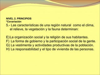 NIVEL 2. PRINCIPIOS  *Covariación 5.- Las características de una región natural  como el clima, el relieve, la vegetación y la fauna determinan: La organización social y la religión de sus habitantes. La forma de gobierno y la participación social de la gente. La vestimenta y actividades productivas de la población. La responsabilidad y el tipo de vivienda de las personas. 