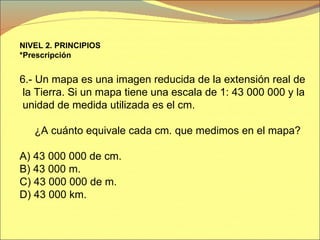 NIVEL 2. PRINCIPIOS *Prescripción   6.- Un mapa es una imagen reducida de la extensión real de la Tierra. Si un mapa tiene una escala de 1: 43 000 000 y la unidad de medida utilizada es el cm. ¿A cuánto equivale cada cm. que medimos en el mapa? A) 43 000 000 de cm. B) 43 000 m. C)   43 000 000 de m. D) 43 000 km. 