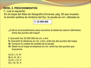 NIVEL 3. PROCEDIMIENTOS   7.- Lee lo siguiente: En el mapa del Atlas de Geografía Universal, pág. 55 que muestra la división política de América del Sur, la escala en cm. utilizada es: 1: 33 000 000 ¿Cuál es el procedimiento para encontrar la distancia real en kilómetros entre dos puntos del mapa? I.  Convertir los 33 000 000 de cm. a km. II.  Convertir la distancia en cm. a km. entre los dos puntos del mapa. III.  Conocer la unidad de medida de la escala  IV.  Medir en el mapa la distancia en cm. entre los dos puntos que buscamos. A)  III, I, II, IV B) II, IV, III, I C) III, I, IV, II D) I, III, IV, II 