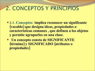 2.1. Conceptos:  implica reconocer un significante (vocablo) que designa ideas, propiedades o características comunes , que definen a los objetos y permite agruparlos en una clase. Un concepto consta de SIGNIFICANTE (término) y SIGNIFICADO (atributos o propiedades) 