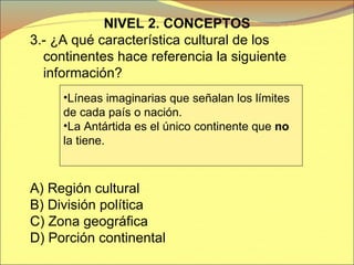NIVEL 2. CONCEPTOS 3.- ¿A qué característica cultural de los continentes hace referencia la siguiente información? A)  Región cultural B) División política C) Zona geográfica D) Porción continental Líneas imaginarias que señalan los límites  de cada país o nación. La Antártida es el único continente que  no  la tiene. 