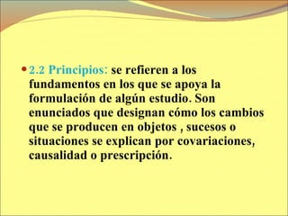 2.2 Principios:  se refieren a los fundamentos en los que se apoya la formulación de algún estudio. Son enunciados que designan cómo los cambios que se producen en objetos , sucesos o situaciones se explican por covariaciones, causalidad o prescripción. 