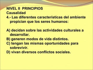 NIVEL II  PRINCIPIOS  Causalidad  4.- Las diferentes características del ambiente propician que los seres humanos: A) decidan sobre las actividades culturales a desarrollar. B) generen modos de vida distintos. C) tengan las mismas oportunidades para sobrevivir. D) vivan diversos conflictos sociales. 