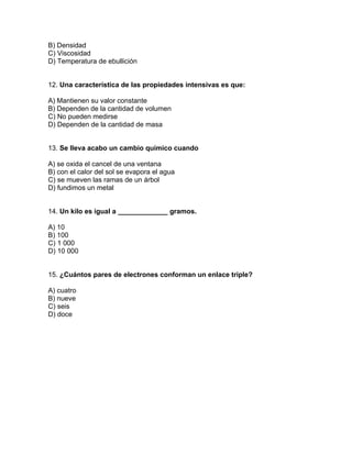 B) Densidad
C) Viscosidad
D) Temperatura de ebullición


12. Una característica de las propiedades intensivas es que:

A) Mantienen su valor constante
B) Dependen de la cantidad de volumen
C) No pueden medirse
D) Dependen de la cantidad de masa


13. Se lleva acabo un cambio químico cuando

A) se oxida el cancel de una ventana
B) con el calor del sol se evapora el agua
C) se mueven las ramas de un árbol
D) fundimos un metal


14. Un kilo es igual a _____________ gramos.

A) 10
B) 100
C) 1 000
D) 10 000


15. ¿Cuántos pares de electrones conforman un enlace triple?

A) cuatro
B) nueve
C) seis
D) doce
 