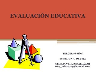 EVALUACIÓN EDUCATIVA
TERCER SESIÓN
28 DE JUNIO DE 2014
CECILIA VELASCO ALCÁZAR
cecy_velasco24@hotmail.com
 