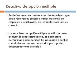 Reactivo de opción múltiple
 Se define como un problema o planteamiento que
debe resolverse; presenta varias opciones de
respuesta estructurada, de las cuales sólo una es
correcta.
 Los reactivos de opción múltiple se utilizan para
evaluar el área cognoscitiva, es decir, para
determinar si una persona ha adquirido aquellos
conocimientos que son necesarios para poder
desempeñar una actividad
 
