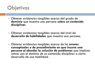Objetivos
 Obtener evidencias tangibles acerca del grado de
dominio que muestra una persona sobre un contenido
disciplinar.
 Obtener evidencias tangibles acerca del nivel de
desarrollo de habilidades que muestra una persona.
 Obtener evidencias tangibles acerca de los errores
conceptuales o de procedimiento en que incurre una
persona al abordar la solución de problemas que implican
contar con el dominio de un contenido disciplinar o cierto
desarrollo de una habilidad.
 