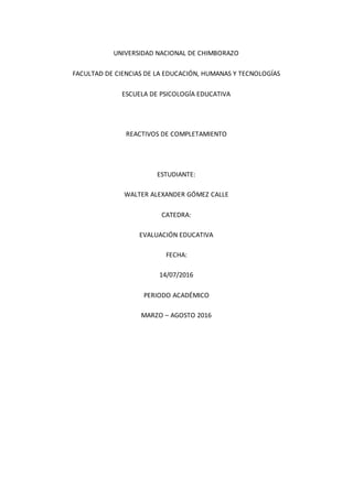 UNIVERSIDAD NACIONAL DE CHIMBORAZO
FACULTAD DE CIENCIAS DE LA EDUCACIÓN, HUMANAS Y TECNOLOGÍAS
ESCUELA DE PSICOLOGÍA EDUCATIVA
REACTIVOS DE COMPLETAMIENTO
ESTUDIANTE:
WALTER ALEXANDER GÓMEZ CALLE
CATEDRA:
EVALUACIÓN EDUCATIVA
FECHA:
14/07/2016
PERIODO ACADÉMICO
MARZO – AGOSTO 2016
 