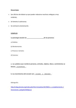 Desventajas:
 Son difíciles de elaborar ya que pueden redactarse reactivos ambiguos o muy
evidentes.
 Se fomenta la adivinanza.
 Se estimula la memorización.
EJEMPLOS
La psicología estudia los ______________________de las personas:
a) Ámbitos
b) Mandamientos
c) Procesos mentales
d) Sistemas
a. Las palabras que nombran personas, animales, objetos, ideas y sentimientos se
llaman: (sustantivos) .
b. Los movimientos del corazón son: (sístole) y (diástole) .
Bibliografía:
http://cnbguatemala.org/index.php?title=Completaci%C3%B3n_o_completamiento_(
Herramienta_pedag%C3%B3gica)
 
