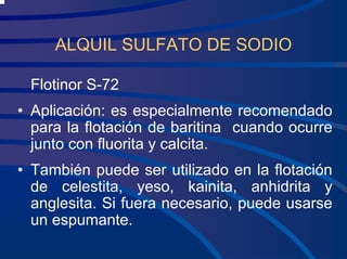 ALQUIL SULFATO DE SODIO
Flotinor S-72
• Aplicación: es especialmente recomendado
para la flotación de baritina cuando ocurre
junto con fluorita y calcita.
• También puede ser utilizado en la flotación
de celestita, yeso, kainita, anhidrita y
anglesita. Si fuera necesario, puede usarse
un espumante.
 