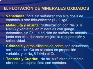 B. FLOTACIÓN DE MINERALES OXIDADOS
• Vanadinita: flota sin sulfurizar con alta dosis de
xantatos u otro thio-colector (1 - 2 kg/t)
• Malaquita y azurita: Sulfurización con Na2S o
NaHS y xantatos, en minerales con ganga
dolomítica sin Fe. La adición de sulfato de amonio
junto con el sulfurizante mejora la recuperación y
selectividad
• Crisocola y otros silicatos de cobre son soluciones
sólidas de ion Cu en silicatos en proporción
variable, y el Na2S lixivia el Cu
• Tenorita y Cuprita: No se sulfurizan en medio
alcalino. La cuprita flota con xantatos.
 