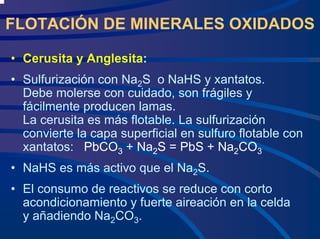 FLOTACIÓN DE MINERALES OXIDADOS
• Cerusita y Anglesita:
• Sulfurización con Na2S o NaHS y xantatos.
Debe molerse con cuidado, son frágiles y
fácilmente producen lamas.
La cerusita es más flotable. La sulfurización
convierte la capa superficial en sulfuro flotable con
xantatos: PbCO3 + Na2S = PbS + Na2CO3
• NaHS es más activo que el Na2S.
• El consumo de reactivos se reduce con corto
acondicionamiento y fuerte aireación en la celda
y añadiendo Na2CO3.
 