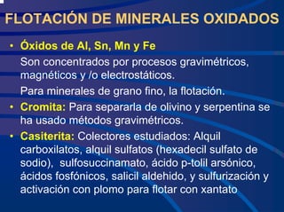 FLOTACIÓN DE MINERALES OXIDADOS
• Óxidos de Al, Sn, Mn y Fe
Son concentrados por procesos gravimétricos,
magnéticos y /o electrostáticos.
Para minerales de grano fino, la flotación.
• Cromita: Para separarla de olivino y serpentina se
ha usado métodos gravimétricos.
• Casiterita: Colectores estudiados: Alquil
carboxilatos, alquil sulfatos (hexadecil sulfato de
sodio), sulfosuccinamato, ácido p-tolil arsónico,
ácidos fosfónicos, salicil aldehido, y sulfurización y
activación con plomo para flotar con xantato
 