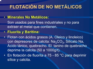 FLOTACIÓN DE NO METÁLICOS
• Minerales No Metálicos:
Son usados para fines industriales y no para
extraer el metal que contienen.
• Fluorita y Baritina:
• Flotan con ácidos grasos (A. Oleico y linoleico)
con depresores de calcita: Na2CO3, Silicato Na,
Ácido tánico, quebracho. El tanino de quebracho
deprime la calcita (50 a 1000g/t).
• En flotación de fluorita a 75 - 85 °C para deprimir
sílice y calcita.
 