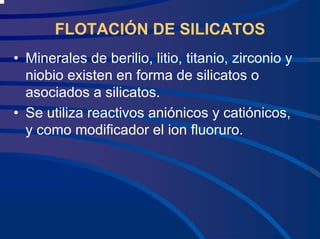 FLOTACIÓN DE SILICATOS
• Minerales de berilio, litio, titanio, zirconio y
niobio existen en forma de silicatos o
asociados a silicatos.
• Se utiliza reactivos aniónicos y catiónicos,
y como modificador el ion fluoruro.
 