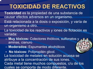 TOXICIDAD DE REACTIVOS
Toxicidad es la propiedad de una substancia de
causar efectos adversos en un organismo.
Está relacionada a la dosis o exposición, y varía de
un organismo a otro.
La toxicidad de los reactivos y iones de flotación es
variada:
– Muy tóxicos: Colectores thiólicos, sulfonatos y
aminas, cianuro
– Moderados: Espumantes alcohólicos
- No tóxicos: Polipropilén glicol.
La toxicidad de metales en solución acuosa se
atribuye a la concentración de sus iones.
Cada metal tiene muchos compuestos, c/u de los
cuales se comporta de modo diferente.
 