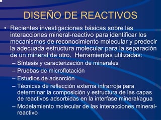 DISEÑO DE REACTIVOS
• Recientes investigaciones básicas sobre las
interacciones mineral-reactivo para identificar los
mecanismos de reconocimiento molecular y predecir
la adecuada estructura molecular para la separación
de un mineral de otro. Herramientas utilizadas:
– Síntesis y caracterización de minerales
– Pruebas de microflotación
– Estudios de adsorción
– Técnicas de reflección externa infrarroja para
determinar la composición y estructura de las capas
de reactivos adsorbidas en la interfase mineral/agua
– Modelamiento molecular de las interacciones mineral-
reactivo
 