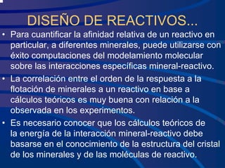 DISEÑO DE REACTIVOS...
• Para cuantificar la afinidad relativa de un reactivo en
particular, a diferentes minerales, puede utilizarse con
éxito computaciones del modelamiento molecular
sobre las interacciones específicas mineral-reactivo.
• La correlación entre el orden de la respuesta a la
flotación de minerales a un reactivo en base a
cálculos teóricos es muy buena con relación a la
observada en los experimentos.
• Es necesario conocer que los cálculos teóricos de
la energía de la interacción mineral-reactivo debe
basarse en el conocimiento de la estructura del cristal
de los minerales y de las moléculas de reactivo.
 