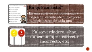 ¿En qué consiste?:
•En una serie de estipulaciones y
exigen del estudiante que exprese
su juicio acerca de cada una
Falso-verdadero, sí-no,
nunca-siempre, correcto-
incorrecto, etc.
 