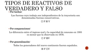  Por hechos:
Las fuerzas cuyo trabajo son independientes de la trayectoria son
denominadas fuerzas conservativas.
☐ F ☒ V
 Por comparaciones:
La diferencia entre el ingreso real y la capacidad de consumo en 1985
es menor que la observada en 1976.
☐ F ☒V
 Por generalización:
Todos los generadores del nuevo continente fueron españoles.
☒ F ☐V
 