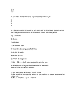 C)- 6
D)- 7
7. ¿Cuántos átomos hay en el siguiente compuesto 2H20?
3
4
5
6
8. Este tipo de enlace químico se da cuando los átomos de los elementos más
electronegativos atraen a los átomos de los menos electronegativos.
A)- Covalente
B)- Iónico
C)- Metálico
D)- Covalente polar
9. El nombre del compuesto NaOH es:
A)- Oxido de sodio
B)- Óxido de Zinc
C)- Oxido de magnesio
10. Zn + O2-------- ZnO es una ecuación química que:
A)- Cumple con la Ley de la conservación de la materia.
B)-No cumple con la Ley Lavoisier.
11. En la ecuación: K2 O + H2O-------- 2KOH
A)- Se cumple la Ley que dice la mas de los reactivos es igual a la masa de los
reactantes.
B)- No se cumple la Ley de Lavoisier.
