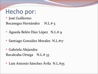 Hecho por:
• José Guillermo
Bocanegra Hernández    N.L.# 5

• Águeda Belén Díaz López N.L.# 9

• Santiago González Morales N.L.#17

• Gabriela Alejandra
Ruvalcaba Ortega N.L.# 33

• Luis Antonio Sánchez Ávila N.L.#35
 