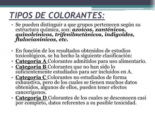 TIPOS DE COLORANTES:
• Se pueden distinguir a que grupos pertenecen según su
estructura química, son: azoicos, xanténicos,
quinoleínicos, trifenilmetánicos, indigoides,
ftalocianínicos, etc.
• En función de los resultados obtenidos de estudios
toxicológicos, se ha hecho la siguiente clasificación:
• Categoría A Colorantes admitidos para uso alimentario.
• Categoría B Colorantes que no han sido lo
suficientemente estudiados para ser incluidos en A.
• Categoría C Colorantes no estudiados de forma
exhaustiva, pero de los cuales se tienen muchos datos
obtenidos, algunos de ellos, pueden tener efectos
cancerígenos.
• Categoría D Colorantes de los cuales se desconocen casi
por completo, datos referentes a su posible toxicidad.
 