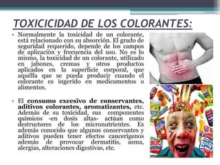 TOXICICIDAD DE LOS COLORANTES:
• Normalmente la toxicidad de un colorante,
está relacionado con su absorción. El grado de
seguridad requerido, depende de los campos
de aplicación y frecuencia del uso. No es lo
mismo, la toxicidad de un colorante, utilizado
en jabones, cremas y otros productos
aplicados en la superficie corporal, que
aquélla que se pueda producir cuando el
colorante es ingerido en medicamentos o
alimentos.
• El consumo excesivo de conservantes,
aditivos colorantes, aromatizantes, etc.
Además de su toxicidad, sus componentes
químicos -en dosis altas- actúan como
destructores de los micronutrientes. Es
además conocido que algunos conservantes y
aditivos pueden tener efectos cancerígenos
además de provocar dermatitis, asma,
alergias, alteraciones digestivas, etc.
 