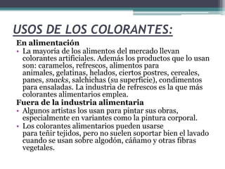 USOS DE LOS COLORANTES:
En alimentación
• La mayoría de los alimentos del mercado llevan
colorantes artificiales. Además los productos que lo usan
son: caramelos, refrescos, alimentos para
animales, gelatinas, helados, ciertos postres, cereales,
panes, snacks, salchichas (su superficie), condimentos
para ensaladas. La industria de refrescos es la que más
colorantes alimentarios emplea.
Fuera de la industria alimentaria
• Algunos artistas los usan para pintar sus obras,
especialmente en variantes como la pintura corporal.
• Los colorantes alimentarios pueden usarse
para teñir tejidos, pero no suelen soportar bien el lavado
cuando se usan sobre algodón, cáñamo y otras fibras
vegetales.
 