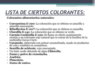 LISTA DE CIERTOS COLORANTES:
Colorantes alimentarios naturales:
• Curcumima E-100: La coloración que se obtiene es amarilla y
amarilla-anaranjada.
• Riboflavina E-101ª: La coloración que se obtiene es amarilla.
• Clorofila E-141: La coloración que se obtiene es verde.
• Carmín Cochinilla E-120: Se llama en efecto comúnmente
carmín a un colorante rojo natural que se extrae de la hembra de la
cochinilla Coccus Cacti.
• Caramelo, elaborado con azúcar caramelizada, usado en productos
de cola y también en cosméticos.
• Semilla de achicote, roja anaranjada.
• Un tinte verde obtenido de algas Chlorella.
• Zumo y polvo de remolacha.
• Azafrán.
• Pimentón.
• Zumo de saúco.
 