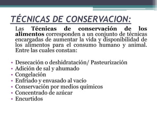 TÉCNICAS DE CONSERVACION:
Las Técnicas de conservación de los
alimentos corresponden a un conjunto de técnicas
encargadas de aumentar la vida y disponibilidad de
los alimentos para el consumo humano y animal.
Entre las cuales constan:
• Desecación o deshidratación/ Pasteurización
• Adición de sal y ahumado
• Congelación
• Enfriado y envasado al vacío
• Conservación por medios químicos
• Concentrado de azúcar
• Encurtidos
 