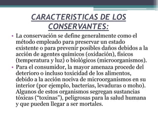 CARACTERISTICAS DE LOS
CONSERVANTES:
• La conservación se define generalmente como el
método empleado para preservar un estado
existente o para prevenir posibles daños debidos a la
acción de agentes químicos (oxidación), físicos
(temperatura y luz) o biológicos (microorganismos).
• Para el consumidor, la mayor amenaza procede del
deterioro o incluso toxicidad de los alimentos,
debido a la acción nociva de microorganismos en su
interior (por ejemplo, bacterias, levaduras o moho).
Algunos de estos organismos segregan sustancias
tóxicas (“toxinas”), peligrosas para la salud humana
y que pueden llegar a ser mortales.
 