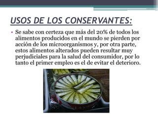 USOS DE LOS CONSERVANTES:
• Se sabe con certeza que más del 20% de todos los
alimentos producidos en el mundo se pierden por
acción de los microorganismos y, por otra parte,
estos alimentos alterados pueden resultar muy
perjudiciales para la salud del consumidor, por lo
tanto el primer empleo es el de evitar el deterioro.
 