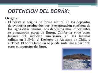 OBTENCION DEL BORÁX:
Origen:
• El bórax se origina de forma natural en los depósitos
de evaporita producidos por la evaporación continua de
los lagos estacionarios. Los depósitos más importantes
se encuentran cerca de Boron, California y de otros
lugares del sudoeste americano, en las lagunas
salinas en Bolivia, el Desierto de Atacama en Chile, y
el Tíbet. El bórax también se puede sintetizar a partir de
otros compuestos del boro.
 