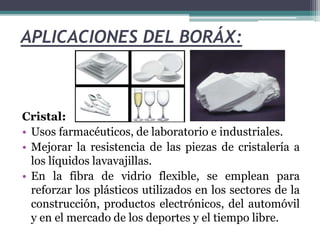 APLICACIONES DEL BORÁX:
Cristal:
• Usos farmacéuticos, de laboratorio e industriales.
• Mejorar la resistencia de las piezas de cristalería a
los líquidos lavavajillas.
• En la fibra de vidrio flexible, se emplean para
reforzar los plásticos utilizados en los sectores de la
construcción, productos electrónicos, del automóvil
y en el mercado de los deportes y el tiempo libre.
 