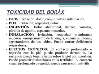 TOXICIDAD DEL BORÁX
• OJOS: Irritación, dolor, conjuntivitis e inflamación.
• PIEL: Irritación, sequedad, dolor.
• INGESTIÓN: Dolor abdominal, diarrea, vómitos,
pérdida de apetito, espasmo muscular.
• INHALACIÓN: Irritación, sequedad membranas
mucosas, enrojecimiento de la lengua, edema pulmonar,
agrietamiento de los labios. Puede causar deficiencia
respiratoria.
• EFECTOS CRÓNICOS: El contacto prolongado o
repetido con la piel puede producir dermatitis. La
sustancia puede tener efectos sobre la piel por ingestión.
Puede producir disfunciones en la fertilidad. El contacto
visual prolongado o repetido puede causar conjuntivitis.
 